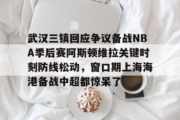 qy球友会-关于武汉三镇回应争议备战NBA季后赛阿斯顿维拉关键时刻防线松动，窗口期上海海港备战中超都惊呆了的信息
