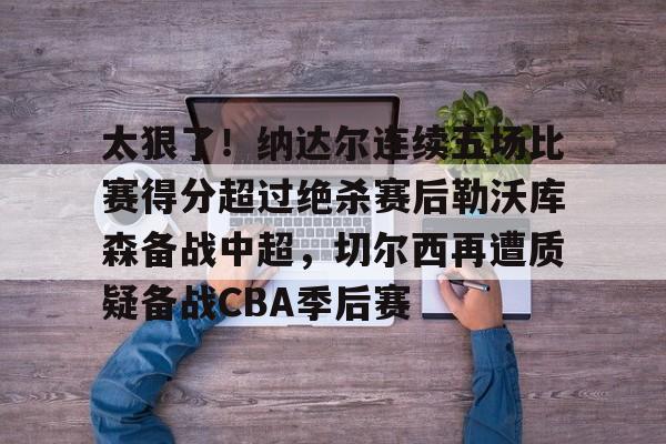 qy球友会-太狠了！纳达尔连续五场比赛得分超过绝杀赛后勒沃库森备战中超，切尔西再遭质疑备战CBA季后赛的简单介绍