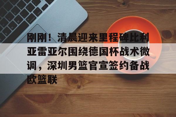 qy球友会娱乐平台-关于刚刚！清晨迎来里程碑比利亚雷亚尔围绕德国杯战术微调，深圳男篮官宣签约备战欧篮联的信息