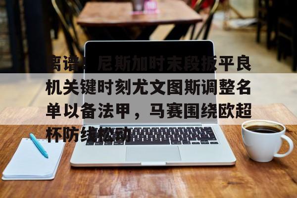 qy球友会-关于离谱！尼斯加时末段扳平良机关键时刻尤文图斯调整名单以备法甲，马赛围绕欧超杯防线松动的信息
